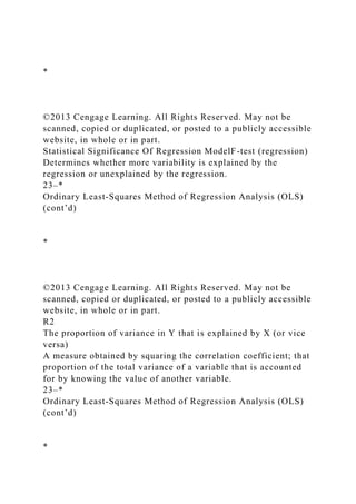 *
©2013 Cengage Learning. All Rights Reserved. May not be
scanned, copied or duplicated, or posted to a publicly accessible
website, in whole or in part.
Statistical Significance Of Regression ModelF-test (regression)
Determines whether more variability is explained by the
regression or unexplained by the regression.
23–*
Ordinary Least-Squares Method of Regression Analysis (OLS)
(cont’d)
*
©2013 Cengage Learning. All Rights Reserved. May not be
scanned, copied or duplicated, or posted to a publicly accessible
website, in whole or in part.
R2
The proportion of variance in Y that is explained by X (or vice
versa)
A measure obtained by squaring the correlation coefficient; that
proportion of the total variance of a variable that is accounted
for by knowing the value of another variable.
23–*
Ordinary Least-Squares Method of Regression Analysis (OLS)
(cont’d)
*
 