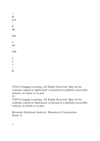 =
R
875
.
0
40
.
882
,
3
49
.
398
,
3
2
=
=
R
©2013 Cengage Learning. All Rights Reserved. May not be
scanned, copied or duplicated, or posted to a publicly accessible
website, in whole or in part.
23
©2013 Cengage Learning. All Rights Reserved. May not be
scanned, copied or duplicated, or posted to a publicly accessible
website, in whole or in part.
Bivariate Statistical Analysis: Measures of Association
Week 12
*
 
