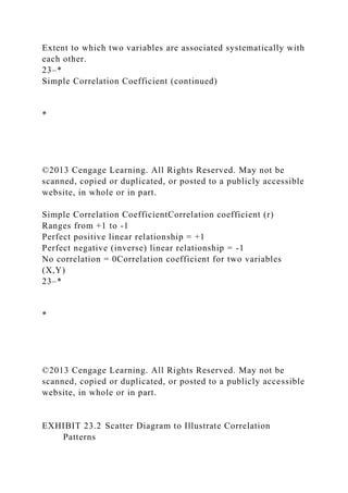 Extent to which two variables are associated systematically with
each other.
23–*
Simple Correlation Coefficient (continued)
*
©2013 Cengage Learning. All Rights Reserved. May not be
scanned, copied or duplicated, or posted to a publicly accessible
website, in whole or in part.
Simple Correlation CoefficientCorrelation coefficient (r)
Ranges from +1 to -1
Perfect positive linear relationship = +1
Perfect negative (inverse) linear relationship = -1
No correlation = 0Correlation coefficient for two variables
(X,Y)
23–*
*
©2013 Cengage Learning. All Rights Reserved. May not be
scanned, copied or duplicated, or posted to a publicly accessible
website, in whole or in part.
EXHIBIT 23.2 Scatter Diagram to Illustrate Correlation
Patterns
 