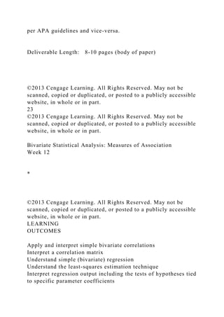 per APA guidelines and vice-versa.
Deliverable Length: 8-10 pages (body of paper)
©2013 Cengage Learning. All Rights Reserved. May not be
scanned, copied or duplicated, or posted to a publicly accessible
website, in whole or in part.
23
©2013 Cengage Learning. All Rights Reserved. May not be
scanned, copied or duplicated, or posted to a publicly accessible
website, in whole or in part.
Bivariate Statistical Analysis: Measures of Association
Week 12
*
©2013 Cengage Learning. All Rights Reserved. May not be
scanned, copied or duplicated, or posted to a publicly accessible
website, in whole or in part.
LEARNING
OUTCOMES
Apply and interpret simple bivariate correlations
Interpret a correlation matrix
Understand simple (bivariate) regression
Understand the least-squares estimation technique
Interpret regression output including the tests of hypotheses tied
to specific parameter coefficients
 
