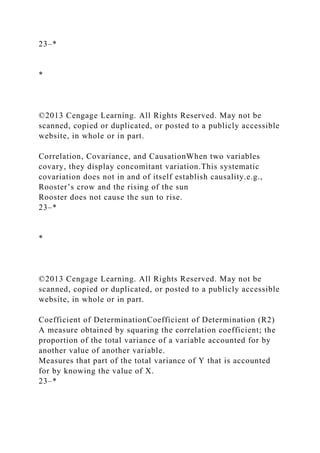 23–*
*
©2013 Cengage Learning. All Rights Reserved. May not be
scanned, copied or duplicated, or posted to a publicly accessible
website, in whole or in part.
Correlation, Covariance, and CausationWhen two variables
covary, they display concomitant variation.This systematic
covariation does not in and of itself establish causality.e.g.,
Rooster’s crow and the rising of the sun
Rooster does not cause the sun to rise.
23–*
*
©2013 Cengage Learning. All Rights Reserved. May not be
scanned, copied or duplicated, or posted to a publicly accessible
website, in whole or in part.
Coefficient of DeterminationCoefficient of Determination (R2)
A measure obtained by squaring the correlation coefficient; the
proportion of the total variance of a variable accounted for by
another value of another variable.
Measures that part of the total variance of Y that is accounted
for by knowing the value of X.
23–*
 