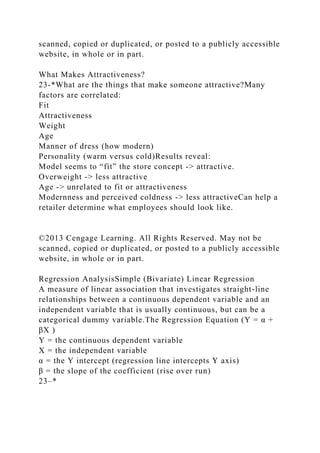 scanned, copied or duplicated, or posted to a publicly accessible
website, in whole or in part.
What Makes Attractiveness?
23-*What are the things that make someone attractive?Many
factors are correlated:
Fit
Attractiveness
Weight
Age
Manner of dress (how modern)
Personality (warm versus cold)Results reveal:
Model seems to “fit” the store concept -> attractive.
Overweight -> less attractive
Age -> unrelated to fit or attractiveness
Modernness and perceived coldness -> less attractiveCan help a
retailer determine what employees should look like.
©2013 Cengage Learning. All Rights Reserved. May not be
scanned, copied or duplicated, or posted to a publicly accessible
website, in whole or in part.
Regression AnalysisSimple (Bivariate) Linear Regression
A measure of linear association that investigates straight-line
relationships between a continuous dependent variable and an
independent variable that is usually continuous, but can be a
categorical dummy variable.The Regression Equation (Y = α +
βX )
Y = the continuous dependent variable
X = the independent variable
α = the Y intercept (regression line intercepts Y axis)
β = the slope of the coefficient (rise over run)
23–*
 