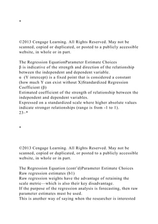 *
©2013 Cengage Learning. All Rights Reserved. May not be
scanned, copied or duplicated, or posted to a publicly accessible
website, in whole or in part.
The Regression EquationParameter Estimate Choices
β is indicative of the strength and direction of the relationship
between the independent and dependent variable.
α (Y intercept) is a fixed point that is considered a constant
(how much Y can exist without X)Standardized Regression
Coefficient (β)
Estimated coefficient of the strength of relationship between the
independent and dependent variables.
Expressed on a standardized scale where higher absolute values
indicate stronger relationships (range is from -1 to 1).
23–*
*
©2013 Cengage Learning. All Rights Reserved. May not be
scanned, copied or duplicated, or posted to a publicly accessible
website, in whole or in part.
The Regression Equation (cont’d)Parameter Estimate Choices
Raw regression estimates (b1)
Raw regression weights have the advantage of retaining the
scale metric—which is also their key disadvantage.
If the purpose of the regression analysis is forecasting, then raw
parameter estimates must be used.
This is another way of saying when the researcher is interested
 