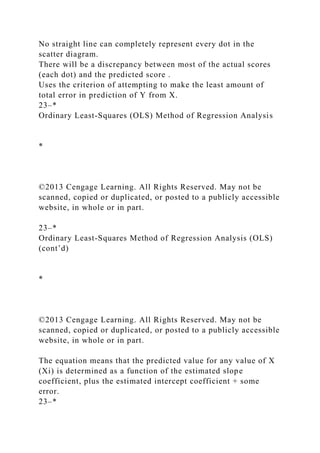 No straight line can completely represent every dot in the
scatter diagram.
There will be a discrepancy between most of the actual scores
(each dot) and the predicted score .
Uses the criterion of attempting to make the least amount of
total error in prediction of Y from X.
23–*
Ordinary Least-Squares (OLS) Method of Regression Analysis
*
©2013 Cengage Learning. All Rights Reserved. May not be
scanned, copied or duplicated, or posted to a publicly accessible
website, in whole or in part.
23–*
Ordinary Least-Squares Method of Regression Analysis (OLS)
(cont’d)
*
©2013 Cengage Learning. All Rights Reserved. May not be
scanned, copied or duplicated, or posted to a publicly accessible
website, in whole or in part.
The equation means that the predicted value for any value of X
(Xi) is determined as a function of the estimated slope
coefficient, plus the estimated intercept coefficient + some
error.
23–*
 