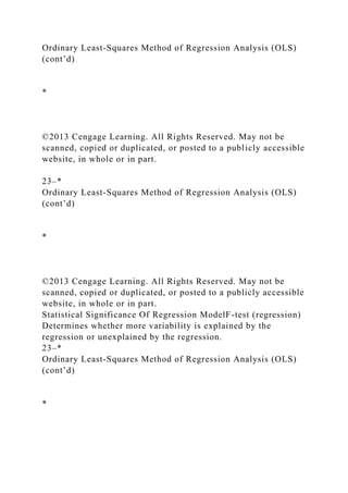 Ordinary Least-Squares Method of Regression Analysis (OLS)
(cont’d)
*
©2013 Cengage Learning. All Rights Reserved. May not be
scanned, copied or duplicated, or posted to a publicly accessible
website, in whole or in part.
23–*
Ordinary Least-Squares Method of Regression Analysis (OLS)
(cont’d)
*
©2013 Cengage Learning. All Rights Reserved. May not be
scanned, copied or duplicated, or posted to a publicly accessible
website, in whole or in part.
Statistical Significance Of Regression ModelF-test (regression)
Determines whether more variability is explained by the
regression or unexplained by the regression.
23–*
Ordinary Least-Squares Method of Regression Analysis (OLS)
(cont’d)
*
 