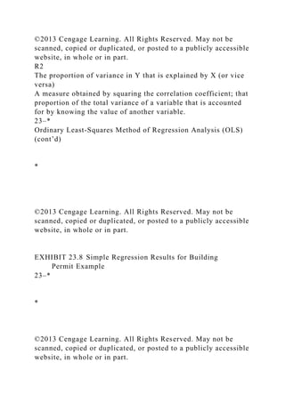 ©2013 Cengage Learning. All Rights Reserved. May not be
scanned, copied or duplicated, or posted to a publicly accessible
website, in whole or in part.
R2
The proportion of variance in Y that is explained by X (or vice
versa)
A measure obtained by squaring the correlation coefficient; that
proportion of the total variance of a variable that is accounted
for by knowing the value of another variable.
23–*
Ordinary Least-Squares Method of Regression Analysis (OLS)
(cont’d)
*
©2013 Cengage Learning. All Rights Reserved. May not be
scanned, copied or duplicated, or posted to a publicly accessible
website, in whole or in part.
EXHIBIT 23.8 Simple Regression Results for Building
Permit Example
23–*
*
©2013 Cengage Learning. All Rights Reserved. May not be
scanned, copied or duplicated, or posted to a publicly accessible
website, in whole or in part.
 