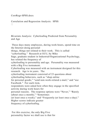 CorrRegr-SPSS.docx
Correlation and Regression Analysis: SPSS
Bivariate Analysis: Cyberloafing Predicted from Personality
and Age
These days many employees, during work hours, spend time on
the Internet doing personal
things, things not related to their work. This is called
“cyberloafing.” Research at ECU, by Mike
Sage, graduate student in Industrial/Organizational Psychology,
has related the frequency of
cyberloafing to personality and age. Personality was measured
with a Big Five instrument.
Cyberloafing was measured with an instrument designed for this
research. Age is in years. The
cyberloafing instrument consisted of 23 questions about
cyberloafing behaviors, such as “shop online
for personal goods,” “send non-work-related e-mail,” and “use
Facebook.” For each item,
respondents were asked how often they engage in the specified
activity during work hours for
personal reasons. The response options were “Never,” “Rarely
(about once a month),” “Sometimes
(at least once a week),” and “Frequently (at least once a day).”
Higher scores indicate greater
frequency of cyberloafing.
For this exercise, the only Big Five
personality factor we shall use is that for
 