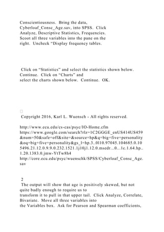 Conscientiousness. Bring the data,
Cyberloaf_Consc_Age.sav, into SPSS. Click
Analyze, Descriptive Statistics, Frequencies.
Scoot all three variables into the pane on the
right. Uncheck “Display frequency tables.
Click on “Statistics” and select the statistics shown below.
Continue. Click on “Charts” and
select the charts shown below. Continue. OK.
Copyright 2016, Karl L. Wuensch - All rights reserved.
http://www.ecu.edu/cs-cas/psyc/IO-Home.cfm
https://www.google.com/search?rlz=1C2GGGE_enUS414US459
&num=50&safe=off&site=&source=hp&q=big+five+personality
&oq=big+five+personality&gs_l=hp.3..0l10.97045.104685.0.10
5496.21.12.0.9.9.0.232.1521.1j10j1.12.0.msedr...0...1c.1.64.hp..
1.20.1383.0.jmw-YtTw8h4
http://core.ecu.edu/psyc/wuenschk/SPSS/Cyberloaf_Consc_Age.
sav
2
The output will show that age is positively skewed, but not
quite badly enough to require us to
transform it to pull in that upper tail. Click Analyze, Correlate,
Bivariate. Move all three variables into
the Variables box. Ask for Pearson and Spearman coefficients,
 
