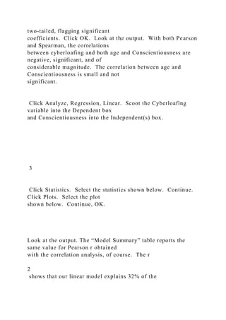 two-tailed, flagging significant
coefficients. Click OK. Look at the output. With both Pearson
and Spearman, the correlations
between cyberloafing and both age and Conscientiousness are
negative, significant, and of
considerable magnitude. The correlation between age and
Conscientiousness is small and not
significant.
Click Analyze, Regression, Linear. Scoot the Cyberloafing
variable into the Dependent box
and Conscientiousness into the Independent(s) box.
3
Click Statistics. Select the statistics shown below. Continue.
Click Plots. Select the plot
shown below. Continue, OK.
Look at the output. The “Model Summary” table reports the
same value for Pearson r obtained
with the correlation analysis, of course. The r
2
shows that our linear model explains 32% of the
 