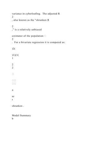 variance in cyberloafing. The adjusted R
2
, also known as the “shrunken R
2
,” is a relatively unbiased
2
. For a bivariate regression it is computed as:
)2(
)1)(1(
1
2
2
n
nr
r
shrunken .
Model Summary
b
 