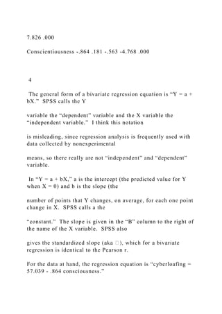 7.826 .000
Conscientiousness -.864 .181 -.563 -4.768 .000
4
The general form of a bivariate regression equation is “Y = a +
bX.” SPSS calls the Y
variable the “dependent” variable and the X variable the
“independent variable.” I think this notation
is misleading, since regression analysis is frequently used with
data collected by nonexperimental
means, so there really are not “independent” and “dependent”
variable.
In “Y = a + bX,” a is the intercept (the predicted value for Y
when X = 0) and b is the slope (the
number of points that Y changes, on average, for each one point
change in X. SPSS calls a the
“constant.” The slope is given in the “B” column to the right of
the name of the X variable. SPSS also
regression is identical to the Pearson r.
For the data at hand, the regression equation is “cyberloafing =
57.039 - .864 consciousness.”
 