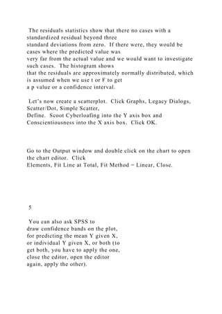 The residuals statistics show that there no cases with a
standardized residual beyond three
standard deviations from zero. If there were, they would be
cases where the predicted value was
very far from the actual value and we would want to investigate
such cases. The histogram shows
that the residuals are approximately normally distributed, which
is assumed when we use t or F to get
a p value or a confidence interval.
Let’s now create a scatterplot. Click Graphs, Legacy Dialogs,
Scatter/Dot, Simple Scatter,
Define. Scoot Cyberloafing into the Y axis box and
Conscientiousness into the X axis box. Click OK.
Go to the Output window and double click on the chart to open
the chart editor. Click
Elements, Fit Line at Total, Fit Method = Linear, Close.
5
You can also ask SPSS to
draw confidence bands on the plot,
for predicting the mean Y given X,
or individual Y given X, or both (to
get both, you have to apply the one,
close the editor, open the editor
again, apply the other).
 