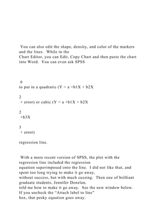 You can also edit the shape, density, and color of the markers
and the lines. While in the
Chart Editor, you can Edit, Copy Chart and then paste the chart
into Word. You can even ask SPSS
6
to put in a quadratic (Y = a +b1X + b2X
2
+ error) or cubic (Y = a +b1X + b2X
2
+b3X
3
+ error)
regression line.
With a more recent version of SPSS, the plot with the
regression line included the regression
equation superimposed onto the line. I did not like that, and
spent too long trying to make it go away,
without success, but with much cussing. Then one of brilliant
graduate students, Jennifer Donelan,
told me how to make it go away. See the new window below.
If you uncheck the “Attach label to line”
box, that pesky equation goes away.
 