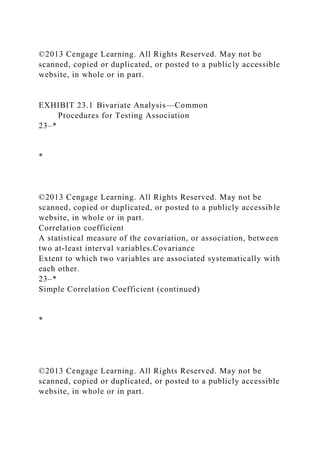 ©2013 Cengage Learning. All Rights Reserved. May not be
scanned, copied or duplicated, or posted to a publicly accessible
website, in whole or in part.
EXHIBIT 23.1 Bivariate Analysis—Common
Procedures for Testing Association
23–*
*
©2013 Cengage Learning. All Rights Reserved. May not be
scanned, copied or duplicated, or posted to a publicly accessible
website, in whole or in part.
Correlation coefficient
A statistical measure of the covariation, or association, between
two at-least interval variables.Covariance
Extent to which two variables are associated systematically with
each other.
23–*
Simple Correlation Coefficient (continued)
*
©2013 Cengage Learning. All Rights Reserved. May not be
scanned, copied or duplicated, or posted to a publicly accessible
website, in whole or in part.
 