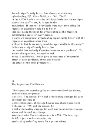 does do significantly better than chance at predicting
cyberloafing, F(2, 48) = 20.91, p < .001. The F
in the ANOVA table tests the null hypothesis that the multiple
correlation coefficient, R, is zero in the
population. If that null hypothesis were true, then using the
regression equation would be no better
than just using the mean for cyberloafing as the predicted
cyberloafing score for every person.
Clearly we can predict cyberloafing significantly better with the
regression equation rather than
without it, but do we really need the age variable in the model?
Is this model significantly better than
the model that had only Conscientiousness as a predictor? To
answer that question, we need to look
at the "Coefficients," which give us measures of the partial
effect of each predictor, above and beyond
the effect of the other predictor(s).
8
The Regression Coefficients
The regression equation gives us two unstandardized slopes,
both of which are partial
statistics. The amount by which cyberloafing changes for each
one point increase in
Conscientiousness, above and beyond any change associated
with age, is -.779, and the amount by
which cyberloafing changes for each one point increase in age,
above and beyond any change
associated with Conscientiousness, is -.276. The intercept,
64.07, is just a reference point, the
predicted cyberloafing score for a person whose
 