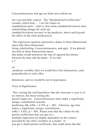 Conscientiousness and age are both zero (which are
not even possible values). The "Standardized Coefficients"
standardized units -- that is, how many standard deviations does
cyberloafing change for each one
standard deviation increase in the predictor, above and beyond
the effect of the other predictor(s).
The regression equation represents a plane in three dimensional
space (the three dimensions
being cyberloafing, Conscientiousness, and age). If we plotted
our data in three dimensional space,
that plane would minimize the sum of squared deviations
between the data and the plane. If we had
a 3
rd
predictor variable, then we would have four dimensions, each
perpendicular to each other
dimension, and we would be out in hyperspace.
Tests of Significance
The t testing the null hypothesis that the intercept is zero is of
no interest, but those testing the
partial slopes are. Conscientiousness does make a significant,
unique, contribution towards
predicting AR, t(48) = 4.759, p < .001. Likewise, age also
makes a significant, unique, contribution,
t(48) = 3.653, p = .001 Please note that the values for the
partial coefficients that you get in a
multiple regression are highly dependent on the context
provided by the other variables in a model. If
you get a small partial coefficient, that could mean that the
 