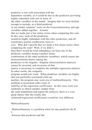predictor is not well associated with the
dependent variable, or it could be due to the predictor just being
highly redundant with one or more of
the other variables in the model. Imagine that we were foolish
enough to include, as a third predictor
in our model, students’ score on the Conscientiousness and age
variables added together. Assume
that we made just a few minor errors when computing this sum.
In this case, each of the predictors
would be highly redundant with the other predictors, and all
would have partial coefficients close to
zero. Why did I specify that we made a few minor errors when
computing the sum? Well, if we didn’t,
then there would be total redundancy (at least one of the
predictor variables being a perfect linear
combination of the other predictor variables), which causes the
intercorrelation matrix among the
predictors to be singular. Singular intercorrelation matrices
cannot be inverted, and inversion of that
matrix is necessary to complete the multiple regression analysis.
In other words, the computer
program would just crash. When predictor variables are highly
(but not perfectly) correlated with one
another, the program may warn you of multicollinearity. This
problem is associated with a lack of
stability of the regression coefficients. In this case, were you
randomly to obtain another sample from
the same population and repeat the analysis, there is a very
good chance that the results (the
estimated regression coefficients) would be very different.
Multicollinearity
Multicollinearity is a problem when for any predictor the R
2
between that predictor and the
 