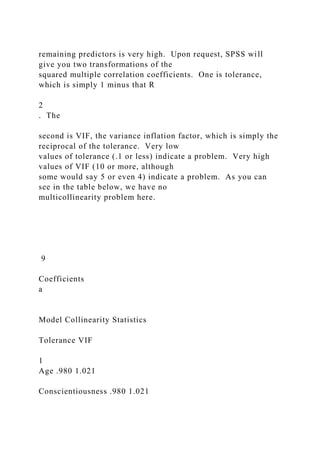 remaining predictors is very high. Upon request, SPSS will
give you two transformations of the
squared multiple correlation coefficients. One is tolerance,
which is simply 1 minus that R
2
. The
second is VIF, the variance inflation factor, which is simply the
reciprocal of the tolerance. Very low
values of tolerance (.1 or less) indicate a problem. Very high
values of VIF (10 or more, although
some would say 5 or even 4) indicate a problem. As you can
see in the table below, we have no
multicollinearity problem here.
9
Coefficients
a
Model Collinearity Statistics
Tolerance VIF
1
Age .980 1.021
Conscientiousness .980 1.021
 