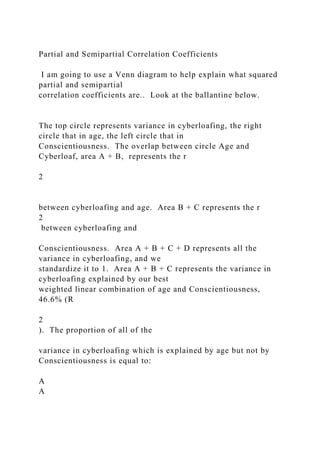 Partial and Semipartial Correlation Coefficients
I am going to use a Venn diagram to help explain what squared
partial and semipartial
correlation coefficients are.. Look at the ballantine below.
The top circle represents variance in cyberloafing, the right
circle that in age, the left circle that in
Conscientiousness. The overlap between circle Age and
Cyberloaf, area A + B, represents the r
2
between cyberloafing and age. Area B + C represents the r
2
between cyberloafing and
Conscientiousness. Area A + B + C + D represents all the
variance in cyberloafing, and we
standardize it to 1. Area A + B + C represents the variance in
cyberloafing explained by our best
weighted linear combination of age and Conscientiousness,
46.6% (R
2
). The proportion of all of the
variance in cyberloafing which is explained by age but not by
Conscientiousness is equal to:
A
A
 