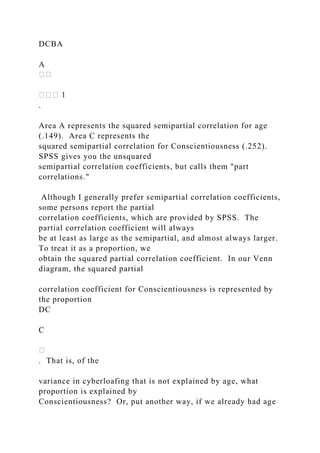 DCBA
A
.
Area A represents the squared semipartial correlation for age
(.149). Area C represents the
squared semipartial correlation for Conscientiousness (.252).
SPSS gives you the unsquared
semipartial correlation coefficients, but calls them "part
correlations."
Although I generally prefer semipartial correlation coefficients,
some persons report the partial
correlation coefficients, which are provided by SPSS. The
partial correlation coefficient will always
be at least as large as the semipartial, and almost always larger.
To treat it as a proportion, we
obtain the squared partial correlation coefficient. In our Venn
diagram, the squared partial
correlation coefficient for Conscientiousness is represented by
the proportion
DC
C
. That is, of the
variance in cyberloafing that is not explained by age, what
proportion is explained by
Conscientiousness? Or, put another way, if we already had age
 