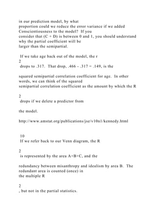in our prediction model, by what
proportion could we reduce the error variance if we added
Conscientiousness to the model? If you
consider that (C + D) is between 0 and 1, you should understand
why the partial coefficient will be
larger than the semipartial.
If we take age back out of the model, the r
2
drops to .317. That drop, .466 - .317 = .149, is the
squared semipartial correlation coefficient for age. In other
words, we can think of the squared
semipartial correlation coefficient as the amount by which the R
2
drops if we delete a predictor from
the model.
http://www.amstat.org/publications/jse/v10n1/kennedy.html
10
If we refer back to our Venn diagram, the R
2
is represented by the area A+B+C, and the
redundancy between misanthropy and idealism by area B. The
redundant area is counted (once) in
the multiple R
2
, but not in the partial statistics.
 