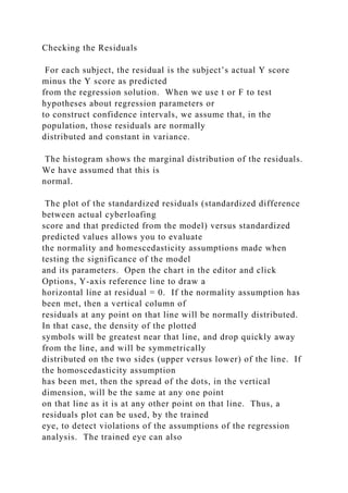 Checking the Residuals
For each subject, the residual is the subject’s actual Y score
minus the Y score as predicted
from the regression solution. When we use t or F to test
hypotheses about regression parameters or
to construct confidence intervals, we assume that, in the
population, those residuals are normally
distributed and constant in variance.
The histogram shows the marginal distribution of the residuals.
We have assumed that this is
normal.
The plot of the standardized residuals (standardized difference
between actual cyberloafing
score and that predicted from the model) versus standardized
predicted values allows you to evaluate
the normality and homescedasticity assumptions made when
testing the significance of the model
and its parameters. Open the chart in the editor and click
Options, Y-axis reference line to draw a
horizontal line at residual = 0. If the normality assumption has
been met, then a vertical column of
residuals at any point on that line will be normally distributed.
In that case, the density of the plotted
symbols will be greatest near that line, and drop quickly away
from the line, and will be symmetrically
distributed on the two sides (upper versus lower) of the line. If
the homoscedasticity assumption
has been met, then the spread of the dots, in the vertical
dimension, will be the same at any one point
on that line as it is at any other point on that line. Thus, a
residuals plot can be used, by the trained
eye, to detect violations of the assumptions of the regression
analysis. The trained eye can also
 