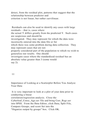 detect, from the residual plot, patterns that suggest that the
relationship between predictor and
criterion is not linear, but rather curvilinear.
Residuals can also be used to identify any cases with large
residuals – that is, cases where
the actual Y differs greatly from the predicted Y. Such cases
are suspicious and should be
investigated. They may represent for which the data were
incorrectly entered into the data file or for
which there was some problem during data collection. They
may represent cases that are not
properly considered part of the population to which we wish to
generalize our results. One should
investigate cases where the standardized residual has an
absolute value greater than 3 (some would
say 2).
11
Importance of Looking at a Scatterplot Before You Analyze
Your Data
It is very important to look at a plot of your data prior to
conducting a linear
correlation/regression analysis. Close the
Cyberloaf_Consc_Age.sav file and bring Corr_Regr.sav
into SPSS. From the Data Editor, click Data, Split File,
Compare Groups, and scoot Set into the
"Organize output by groups" box. Click OK.
 