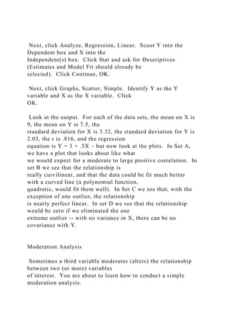 Next, click Analyze, Regression, Linear. Scoot Y into the
Dependent box and X into the
Independent(s) box. Click Stat and ask for Descriptives
(Estimates and Model Fit should already be
selected). Click Continue, OK.
Next, click Graphs, Scatter, Simple. Identify Y as the Y
variable and X as the X variable. Click
OK.
Look at the output. For each of the data sets, the mean on X is
9, the mean on Y is 7.5, the
standard deviation for X is 3.32, the standard deviation for Y is
2.03, the r is .816, and the regression
equation is Y = 3 + .5X – but now look at the plots. In Set A,
we have a plot that looks about like what
we would expect for a moderate to large positive correlation. In
set B we see that the relationship is
really curvilinear, and that the data could be fit much better
with a curved line (a polynomial function,
quadratic, would fit them well). In Set C we see that, with the
exception of one outlier, the relationship
is nearly perfect linear. In set D we see that the relationship
would be zero if we eliminated the one
extreme outlier -- with no variance in X, there can be no
covariance with Y.
Moderation Analysis
Sometimes a third variable moderates (alters) the relationship
between two (or more) variables
of interest. You are about to learn how to conduct a simple
moderation analysis.
 