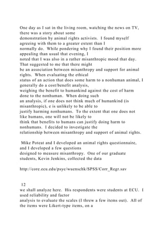 One day as I sat in the living room, watching the news on TV,
there was a story about some
demonstration by animal rights activists. I found myself
agreeing with them to a greater extent than I
normally do. While pondering why I found their position more
appealing than usual that evening, I
noted that I was also in a rather misanthropic mood that day.
That suggested to me that there might
be an association between misanthropy and support for animal
rights. When evaluating the ethical
status of an action that does some harm to a nonhuman animal, I
generally do a cost/benefit analysis,
weighing the benefit to humankind against the cost of harm
done to the nonhuman. When doing such
an analysis, if one does not think much of humankind (is
misanthropic), e is unlikely to be able to
justify harming nonhumans. To the extent that one does not
like humans, one will not be likely to
think that benefits to humans can justify doing harm to
nonhumans. I decided to investigate the
relationship between misanthropy and support of animal rights.
Mike Poteat and I developed an animal rights questionnaire,
and I developed a few questions
designed to measure misanthropy. One of our graduate
students, Kevin Jenkins, collected the data
http://core.ecu.edu/psyc/wuenschk/SPSS/Corr_Regr.sav
12
we shall analyze here. His respondents were students at ECU. I
used reliability and factor
analysis to evaluate the scales (I threw a few items out). All of
the items were Likert-type items, on a
 