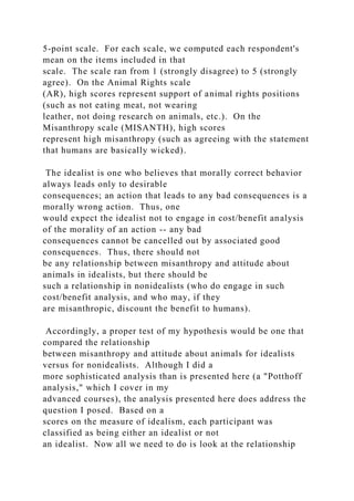 5-point scale. For each scale, we computed each respondent's
mean on the items included in that
scale. The scale ran from 1 (strongly disagree) to 5 (strongly
agree). On the Animal Rights scale
(AR), high scores represent support of animal rights positions
(such as not eating meat, not wearing
leather, not doing research on animals, etc.). On the
Misanthropy scale (MISANTH), high scores
represent high misanthropy (such as agreeing with the statement
that humans are basically wicked).
The idealist is one who believes that morally correct behavior
always leads only to desirable
consequences; an action that leads to any bad consequences is a
morally wrong action. Thus, one
would expect the idealist not to engage in cost/benefit analysis
of the morality of an action -- any bad
consequences cannot be cancelled out by associated good
consequences. Thus, there should not
be any relationship between misanthropy and attitude about
animals in idealists, but there should be
such a relationship in nonidealists (who do engage in such
cost/benefit analysis, and who may, if they
are misanthropic, discount the benefit to humans).
Accordingly, a proper test of my hypothesis would be one that
compared the relationship
between misanthropy and attitude about animals for idealists
versus for nonidealists. Although I did a
more sophisticated analysis than is presented here (a "Potthoff
analysis," which I cover in my
advanced courses), the analysis presented here does address the
question I posed. Based on a
scores on the measure of idealism, each participant was
classified as being either an idealist or not
an idealist. Now all we need to do is look at the relationship
 