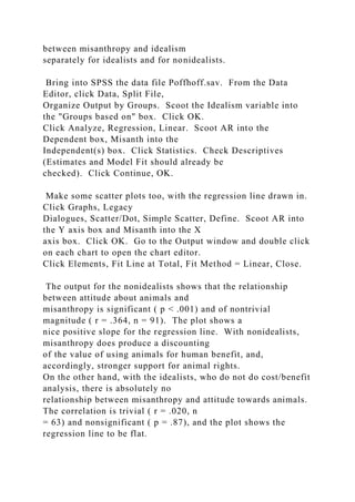 between misanthropy and idealism
separately for idealists and for nonidealists.
Bring into SPSS the data file Poffhoff.sav. From the Data
Editor, click Data, Split File,
Organize Output by Groups. Scoot the Idealism variable into
the "Groups based on" box. Click OK.
Click Analyze, Regression, Linear. Scoot AR into the
Dependent box, Misanth into the
Independent(s) box. Click Statistics. Check Descriptives
(Estimates and Model Fit should already be
checked). Click Continue, OK.
Make some scatter plots too, with the regression line drawn in.
Click Graphs, Legacy
Dialogues, Scatter/Dot, Simple Scatter, Define. Scoot AR into
the Y axis box and Misanth into the X
axis box. Click OK. Go to the Output window and double click
on each chart to open the chart editor.
Click Elements, Fit Line at Total, Fit Method = Linear, Close.
The output for the nonidealists shows that the relationship
between attitude about animals and
misanthropy is significant ( p < .001) and of nontrivial
magnitude ( r = .364, n = 91). The plot shows a
nice positive slope for the regression line. With nonidealists,
misanthropy does produce a discounting
of the value of using animals for human benefit, and,
accordingly, stronger support for animal rights.
On the other hand, with the idealists, who do not do cost/benefit
analysis, there is absolutely no
relationship between misanthropy and attitude towards animals.
The correlation is trivial ( r = .020, n
= 63) and nonsignificant ( p = .87), and the plot shows the
regression line to be flat.
 