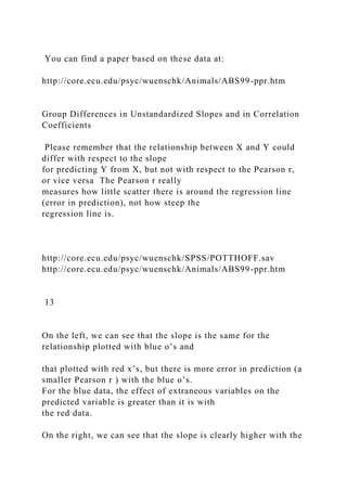 You can find a paper based on these data at:
http://core.ecu.edu/psyc/wuenschk/Animals/ABS99-ppr.htm
Group Differences in Unstandardized Slopes and in Correlation
Coefficients
Please remember that the relationship between X and Y could
differ with respect to the slope
for predicting Y from X, but not with respect to the Pearson r,
or vice versa The Pearson r really
measures how little scatter there is around the regression line
(error in prediction), not how steep the
regression line is.
http://core.ecu.edu/psyc/wuenschk/SPSS/POTTHOFF.sav
http://core.ecu.edu/psyc/wuenschk/Animals/ABS99-ppr.htm
13
On the left, we can see that the slope is the same for the
relationship plotted with blue o’s and
that plotted with red x’s, but there is more error in prediction (a
smaller Pearson r ) with the blue o’s.
For the blue data, the effect of extraneous variables on the
predicted variable is greater than it is with
the red data.
On the right, we can see that the slope is clearly higher with the
 