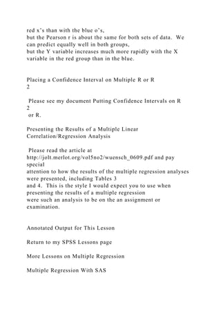 red x’s than with the blue o’s,
but the Pearson r is about the same for both sets of data. We
can predict equally well in both groups,
but the Y variable increases much more rapidly with the X
variable in the red group than in the blue.
Placing a Confidence Interval on Multiple R or R
2
Please see my document Putting Confidence Intervals on R
2
or R.
Presenting the Results of a Multiple Linear
Correlation/Regression Analysis
Please read the article at
http://jolt.merlot.org/vol5no2/wuensch_0609.pdf and pay
special
attention to how the results of the multiple regression analyses
were presented, including Tables 3
and 4. This is the style I would expect you to use when
presenting the results of a multiple regression
were such an analysis to be on the an assignment or
examination.
Annotated Output for This Lesson
Return to my SPSS Lessons page
More Lessons on Multiple Regression
Multiple Regression With SAS
 