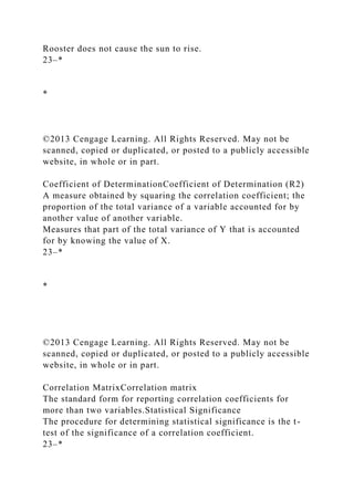 Rooster does not cause the sun to rise.
23–*
*
©2013 Cengage Learning. All Rights Reserved. May not be
scanned, copied or duplicated, or posted to a publicly accessible
website, in whole or in part.
Coefficient of DeterminationCoefficient of Determination (R2)
A measure obtained by squaring the correlation coefficient; the
proportion of the total variance of a variable accounted for by
another value of another variable.
Measures that part of the total variance of Y that is accounted
for by knowing the value of X.
23–*
*
©2013 Cengage Learning. All Rights Reserved. May not be
scanned, copied or duplicated, or posted to a publicly accessible
website, in whole or in part.
Correlation MatrixCorrelation matrix
The standard form for reporting correlation coefficients for
more than two variables.Statistical Significance
The procedure for determining statistical significance is the t-
test of the significance of a correlation coefficient.
23–*
 