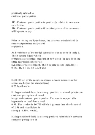 positively related to
customer participation
H3: Customer participation is positively related to customer
satisfaction
H4: Customer participation if positively related to customer
willingness to pay
Prior to testing the hypotheses, the data was standardised to
ensure appropriate analysis of
regression.
As breakdown of the model summaries can be seen in table 6.
The R square figure which
represents a statistical measure of how close the data is to the
fitted regression line for all
hypotheses were recorded. The R square values include: H1
0.163, H2 0.163, H3 0.024 and
H4 0.145 all of the results represent a weak measure as the
scores are below the standardised
0.25 benchmark.
H1 hypothesised there is a strong, positive relationship between
customer perception of brand
image and customer participation. The results support this
hypothesis at confidence level
0.99. The t-value is 16.700 which is greater than the threshold
of 2.58 and coefficient is
strong ( 0.404, <0.01).
H2 hypothesised there is a strong positive relationship between
customer perception of
 