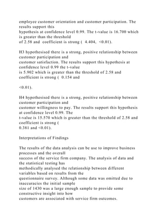 employee customer orientation and customer participation. The
results support this
hypothesis at confidence level 0.99. The t-value is 16.700 which
is greater than the threshold
of 2.58 and coefficient is strong ( 4.404, <0.01).
H3 hypothesised there is a strong, positive relationship between
customer participation and
customer satisfaction. The results support this hypothesis at
confidence level 0.99 the t-value
is 5.902 which is greater than the threshold of 2.58 and
coefficient is strong ( 0.154 and
<0.01).
H4 hypothesised there is a strong, positive relationship between
customer participation and
customer willingness to pay. The results support this hypothesis
at confidence level 0.99. The
t-value is 15.570 which is greater than the threshold of 2.58 and
coefficient is strong (
0.381 and <0.01).
Interpretations of Findings
The results of the data analysis can be use to improve business
processes and the overall
success of the service firm company. The analysis of data and
the statistical testing has
methodically analysed the relationship between different
variables based on results from the
questionnaire survey. Although some data was omitted due to
inaccuracies the initial sample
size of 1430 was a large enough sample to provide some
constructive insight into how
customers are associated with service firm outcomes.
 