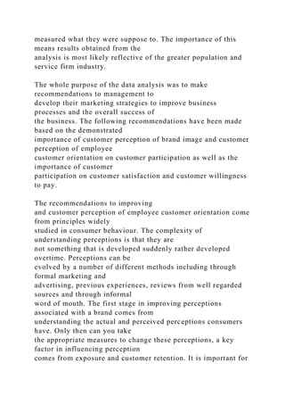 measured what they were suppose to. The importance of this
means results obtained from the
analysis is most likely reflective of the greater population and
service firm industry.
The whole purpose of the data analysis was to make
recommendations to management to
develop their marketing strategies to improve business
processes and the overall success of
the business. The following recommendations have been made
based on the demonstrated
importance of customer perception of brand image and customer
perception of employee
customer orientation on customer participation as well as the
importance of customer
participation on customer satisfaction and customer willingness
to pay.
The recommendations to improving
and customer perception of employee customer orientation come
from principles widely
studied in consumer behaviour. The complexity of
understanding perceptions is that they are
not something that is developed suddenly rather developed
overtime. Perceptions can be
evolved by a number of different methods including through
formal marketing and
advertising, previous experiences, reviews from well regarded
sources and through informal
word of mouth. The first stage in improving perceptions
associated with a brand comes from
understanding the actual and perceived perceptions consumers
have. Only then can you take
the appropriate measures to change these perceptions, a key
factor in influencing perception
comes from exposure and customer retention. It is important for
 