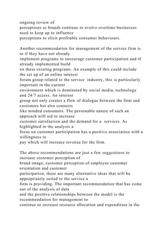 ongoing review of
perceptions as brands continue to evolve overtime businesses
need to keep up to influence
perceptions to elicit profitable consumer behaviours.
Another recommendation for management of the service firm is
to if they have not already
implement programs to encourage customer participation and if
already implemented build
on these existing programs. An example of this could include
the set up of an online interest
forum group related to the service industry, this is particularly
important in the current
environment which is dominated by social media, technology
and 24/7 access. An interest
group not only creates a flow of dialogue between the firm and
customers but also connects
like minded consumers. The personable nature of such an
approach will aid to increase
customer satisfaction and the demand for a services. As
highlighted in the analysis a
focus on customer participation has a positive association with a
willingness to
pay which will increase revenue for the firm.
The above recommendations are just a few suggestions to
increase customer perception of
brand image, customer perception of employee customer
orientation and customer
participation, there are many alternative ideas that will be
appropriately suited to the service a
firm is providing. The important recommendation that has come
out of the analysis of data
and the positive relationships between the model is the
recommendation for management to
continue or increase resource allocation and expenditure in the
 