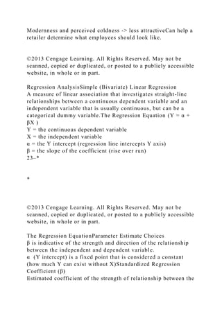 Modernness and perceived coldness -> less attractiveCan help a
retailer determine what employees should look like.
©2013 Cengage Learning. All Rights Reserved. May not be
scanned, copied or duplicated, or posted to a publicly accessible
website, in whole or in part.
Regression AnalysisSimple (Bivariate) Linear Regression
A measure of linear association that investigates straight-line
relationships between a continuous dependent variable and an
independent variable that is usually continuous, but can be a
categorical dummy variable.The Regression Equation (Y = α +
βX )
Y = the continuous dependent variable
X = the independent variable
α = the Y intercept (regression line intercepts Y axis)
β = the slope of the coefficient (rise over run)
23–*
*
©2013 Cengage Learning. All Rights Reserved. May not be
scanned, copied or duplicated, or posted to a publicly accessible
website, in whole or in part.
The Regression EquationParameter Estimate Choices
β is indicative of the strength and direction of the relationship
between the independent and dependent variable.
α (Y intercept) is a fixed point that is considered a constant
(how much Y can exist without X)Standardized Regression
Coefficient (β)
Estimated coefficient of the strength of relationship between the
 