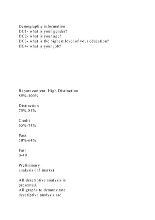 Demographic information
DC1- what is your gender?
DC2- what is your age?
DC3- what is the highest level of your education?
DC4- what is your job?
Report content High Distinction
85%-100%
Distinction
75%-84%
Credit
65%-74%
Pass
50%-64%
Fail
0-49
Preliminary
analysis (15 marks)
All descriptive analysis is
presented.
All graphs to demonstrate
descriptive analysis are
 