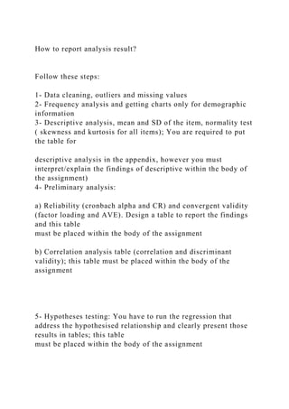 How to report analysis result?
Follow these steps:
1- Data cleaning, outliers and missing values
2- Frequency analysis and getting charts only for demographic
information
3- Descriptive analysis, mean and SD of the item, normality test
( skewness and kurtosis for all items); You are required to put
the table for
descriptive analysis in the appendix, however you must
interpret/explain the findings of descriptive within the body of
the assignment)
4- Preliminary analysis:
a) Reliability (cronbach alpha and CR) and convergent validity
(factor loading and AVE). Design a table to report the findings
and this table
must be placed within the body of the assignment
b) Correlation analysis table (correlation and discriminant
validity); this table must be placed within the body of the
assignment
5- Hypotheses testing: You have to run the regression that
address the hypothesised relationship and clearly present those
results in tables; this table
must be placed within the body of the assignment
 
