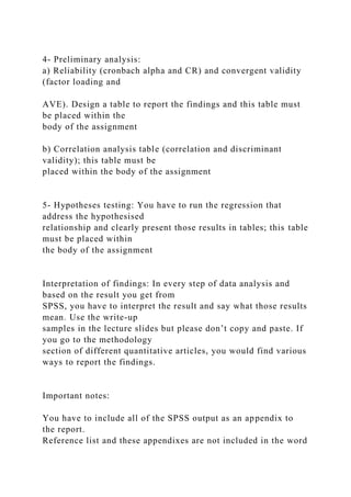 4- Preliminary analysis:
a) Reliability (cronbach alpha and CR) and convergent validity
(factor loading and
AVE). Design a table to report the findings and this table must
be placed within the
body of the assignment
b) Correlation analysis table (correlation and discriminant
validity); this table must be
placed within the body of the assignment
5- Hypotheses testing: You have to run the regression that
address the hypothesised
relationship and clearly present those results in tables; this table
must be placed within
the body of the assignment
Interpretation of findings: In every step of data analysis and
based on the result you get from
SPSS, you have to interpret the result and say what those results
mean. Use the write-up
samples in the lecture slides but please don’t copy and paste. If
you go to the methodology
section of different quantitative articles, you would find various
ways to report the findings.
Important notes:
You have to include all of the SPSS output as an appendix to
the report.
Reference list and these appendixes are not included in the word
 