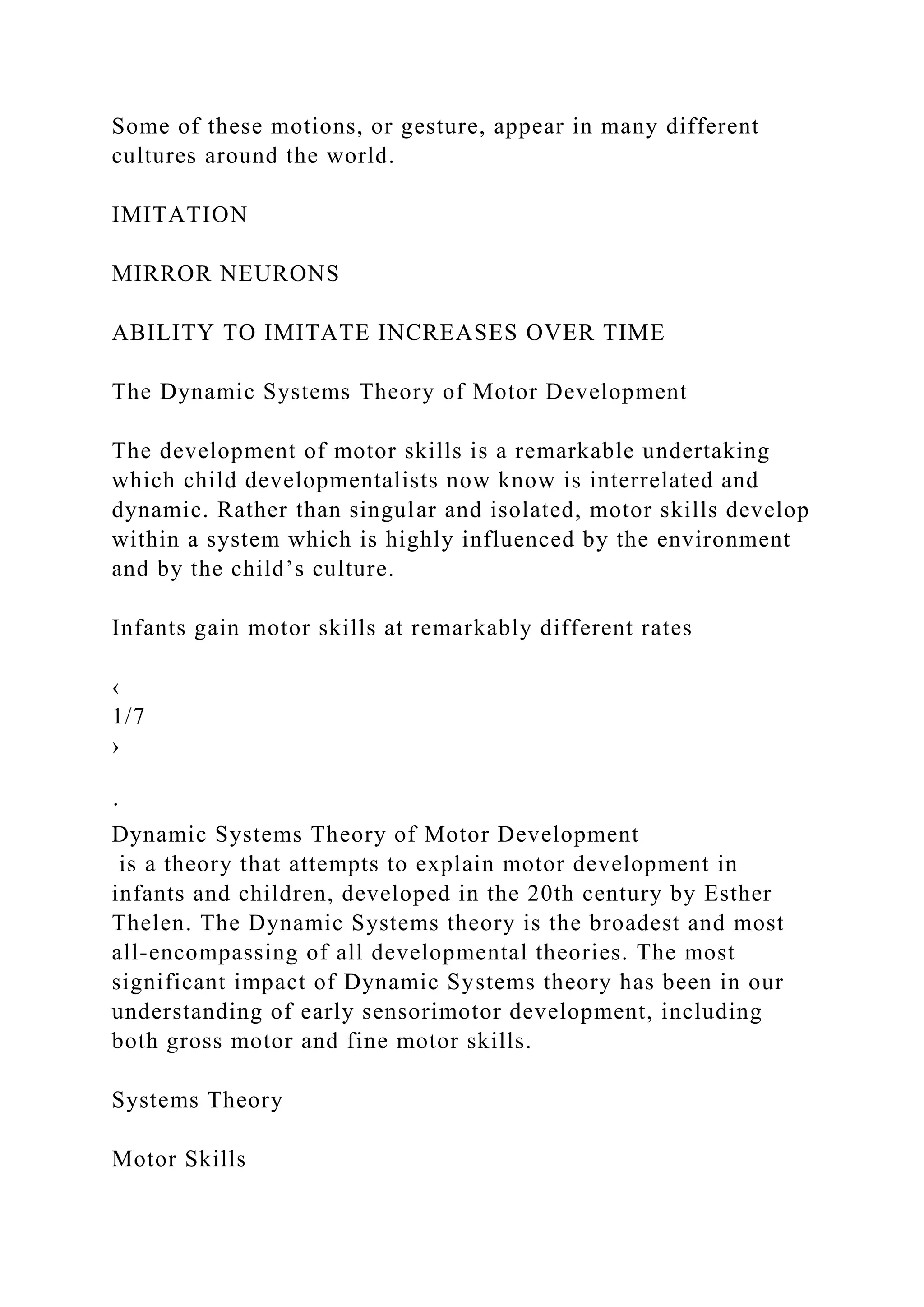 Some of these motions, or gesture, appear in many different
cultures around the world.
IMITATION
MIRROR NEURONS
ABILITY TO IMITATE INCREASES OVER TIME
The Dynamic Systems Theory of Motor Development
The development of motor skills is a remarkable undertaking
which child developmentalists now know is interrelated and
dynamic. Rather than singular and isolated, motor skills develop
within a system which is highly influenced by the environment
and by the child’s culture.
Infants gain motor skills at remarkably different rates
‹
1/7
›
·
Dynamic Systems Theory of Motor Development
is a theory that attempts to explain motor development in
infants and children, developed in the 20th century by Esther
Thelen. The Dynamic Systems theory is the broadest and most
all-encompassing of all developmental theories. The most
significant impact of Dynamic Systems theory has been in our
understanding of early sensorimotor development, including
both gross motor and fine motor skills.
Systems Theory
Motor Skills
 