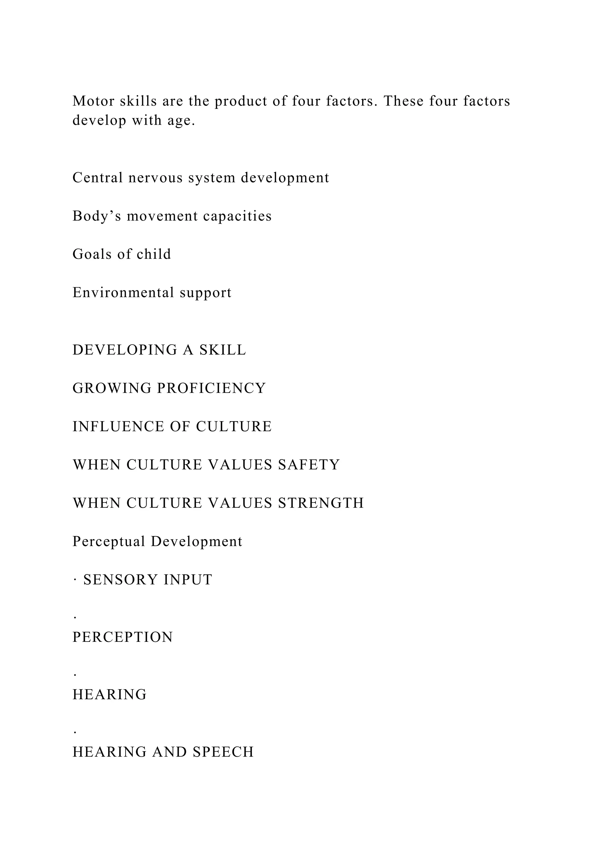 Motor skills are the product of four factors. These four factors
develop with age.
Central nervous system development
Body’s movement capacities
Goals of child
Environmental support
DEVELOPING A SKILL
GROWING PROFICIENCY
INFLUENCE OF CULTURE
WHEN CULTURE VALUES SAFETY
WHEN CULTURE VALUES STRENGTH
Perceptual Development
· SENSORY INPUT
·
PERCEPTION
·
HEARING
·
HEARING AND SPEECH
 