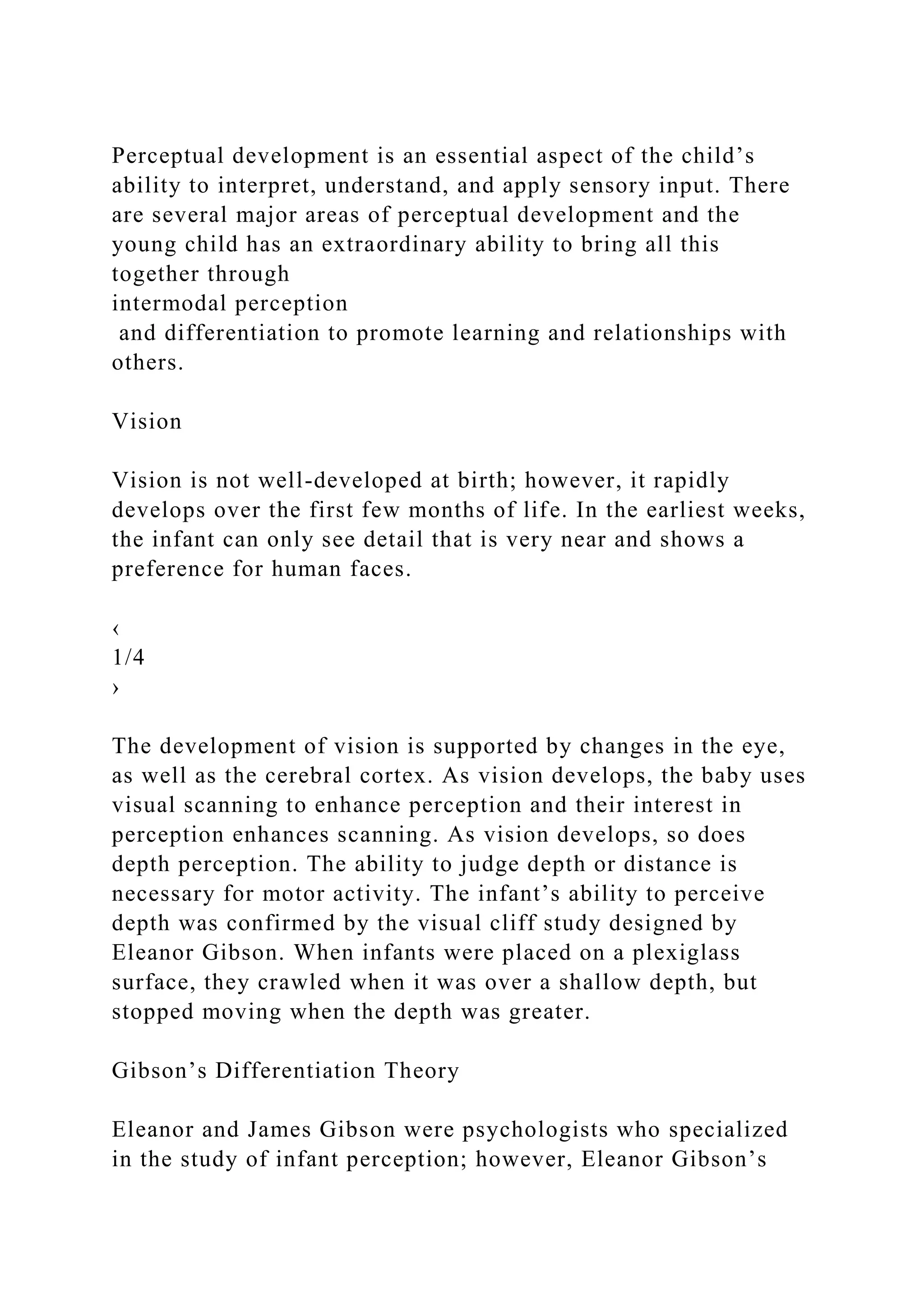 Perceptual development is an essential aspect of the child’s
ability to interpret, understand, and apply sensory input. There
are several major areas of perceptual development and the
young child has an extraordinary ability to bring all this
together through
intermodal perception
and differentiation to promote learning and relationships with
others.
Vision
Vision is not well-developed at birth; however, it rapidly
develops over the first few months of life. In the earliest weeks,
the infant can only see detail that is very near and shows a
preference for human faces.
‹
1/4
›
The development of vision is supported by changes in the eye,
as well as the cerebral cortex. As vision develops, the baby uses
visual scanning to enhance perception and their interest in
perception enhances scanning. As vision develops, so does
depth perception. The ability to judge depth or distance is
necessary for motor activity. The infant’s ability to perceive
depth was confirmed by the visual cliff study designed by
Eleanor Gibson. When infants were placed on a plexiglass
surface, they crawled when it was over a shallow depth, but
stopped moving when the depth was greater.
Gibson’s Differentiation Theory
Eleanor and James Gibson were psychologists who specialized
in the study of infant perception; however, Eleanor Gibson’s
 