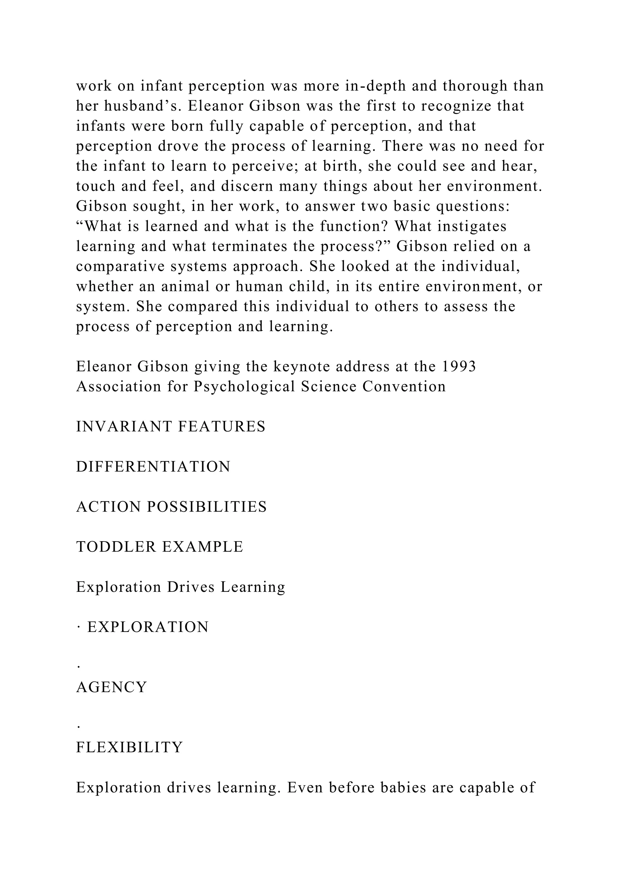 work on infant perception was more in-depth and thorough than
her husband’s. Eleanor Gibson was the first to recognize that
infants were born fully capable of perception, and that
perception drove the process of learning. There was no need for
the infant to learn to perceive; at birth, she could see and hear,
touch and feel, and discern many things about her environment.
Gibson sought, in her work, to answer two basic questions:
“What is learned and what is the function? What instigates
learning and what terminates the process?” Gibson relied on a
comparative systems approach. She looked at the individual,
whether an animal or human child, in its entire environment, or
system. She compared this individual to others to assess the
process of perception and learning.
Eleanor Gibson giving the keynote address at the 1993
Association for Psychological Science Convention
INVARIANT FEATURES
DIFFERENTIATION
ACTION POSSIBILITIES
TODDLER EXAMPLE
Exploration Drives Learning
· EXPLORATION
·
AGENCY
·
FLEXIBILITY
Exploration drives learning. Even before babies are capable of
 