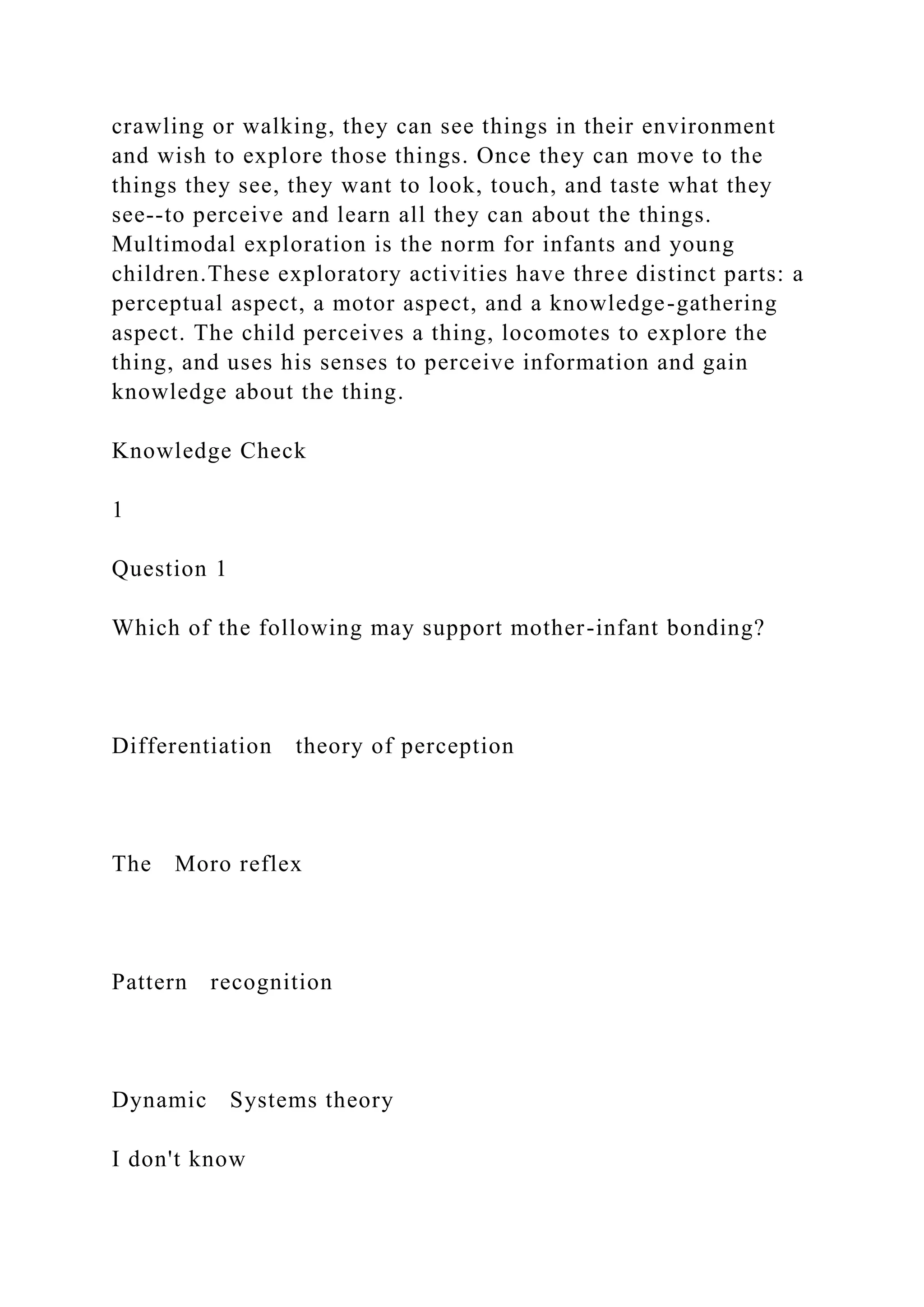 crawling or walking, they can see things in their environment
and wish to explore those things. Once they can move to the
things they see, they want to look, touch, and taste what they
see--to perceive and learn all they can about the things.
Multimodal exploration is the norm for infants and young
children.These exploratory activities have three distinct parts: a
perceptual aspect, a motor aspect, and a knowledge-gathering
aspect. The child perceives a thing, locomotes to explore the
thing, and uses his senses to perceive information and gain
knowledge about the thing.
Knowledge Check
1
Question 1
Which of the following may support mother-infant bonding?
Differentiation theory of perception
The Moro reflex
Pattern recognition
Dynamic Systems theory
I don't know
 