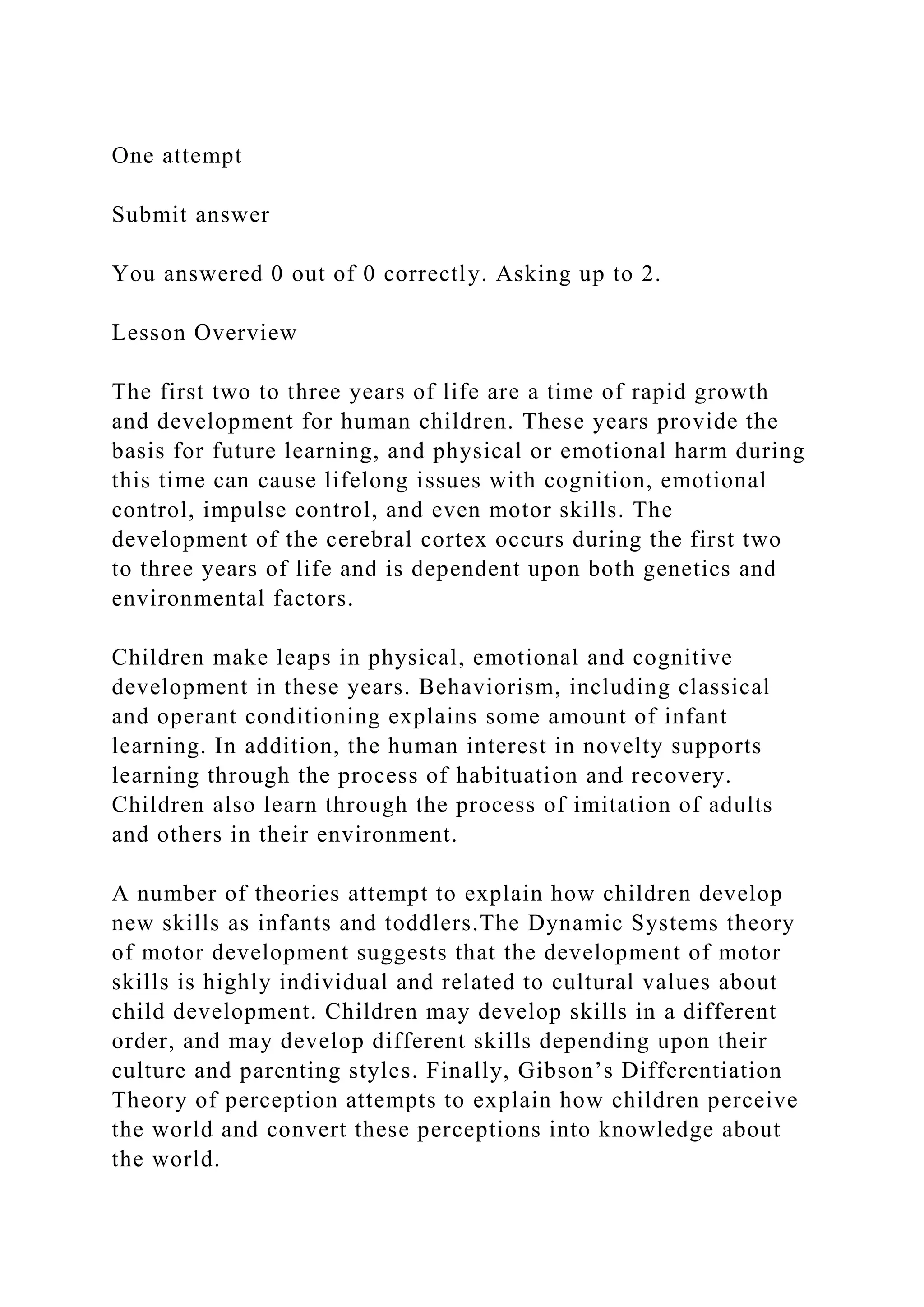 One attempt
Submit answer
You answered 0 out of 0 correctly. Asking up to 2.
Lesson Overview
The first two to three years of life are a time of rapid growth
and development for human children. These years provide the
basis for future learning, and physical or emotional harm during
this time can cause lifelong issues with cognition, emotional
control, impulse control, and even motor skills. The
development of the cerebral cortex occurs during the first two
to three years of life and is dependent upon both genetics and
environmental factors.
Children make leaps in physical, emotional and cognitive
development in these years. Behaviorism, including classical
and operant conditioning explains some amount of infant
learning. In addition, the human interest in novelty supports
learning through the process of habituation and recovery.
Children also learn through the process of imitation of adults
and others in their environment.
A number of theories attempt to explain how children develop
new skills as infants and toddlers.The Dynamic Systems theory
of motor development suggests that the development of motor
skills is highly individual and related to cultural values about
child development. Children may develop skills in a different
order, and may develop different skills depending upon their
culture and parenting styles. Finally, Gibson’s Differentiation
Theory of perception attempts to explain how children perceive
the world and convert these perceptions into knowledge about
the world.
 