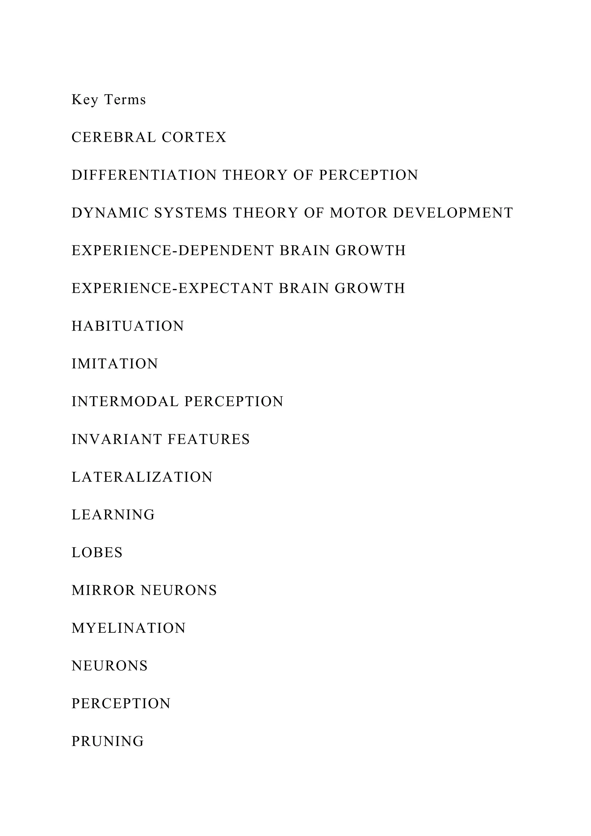 Key Terms
CEREBRAL CORTEX
DIFFERENTIATION THEORY OF PERCEPTION
DYNAMIC SYSTEMS THEORY OF MOTOR DEVELOPMENT
EXPERIENCE-DEPENDENT BRAIN GROWTH
EXPERIENCE-EXPECTANT BRAIN GROWTH
HABITUATION
IMITATION
INTERMODAL PERCEPTION
INVARIANT FEATURES
LATERALIZATION
LEARNING
LOBES
MIRROR NEURONS
MYELINATION
NEURONS
PERCEPTION
PRUNING
 