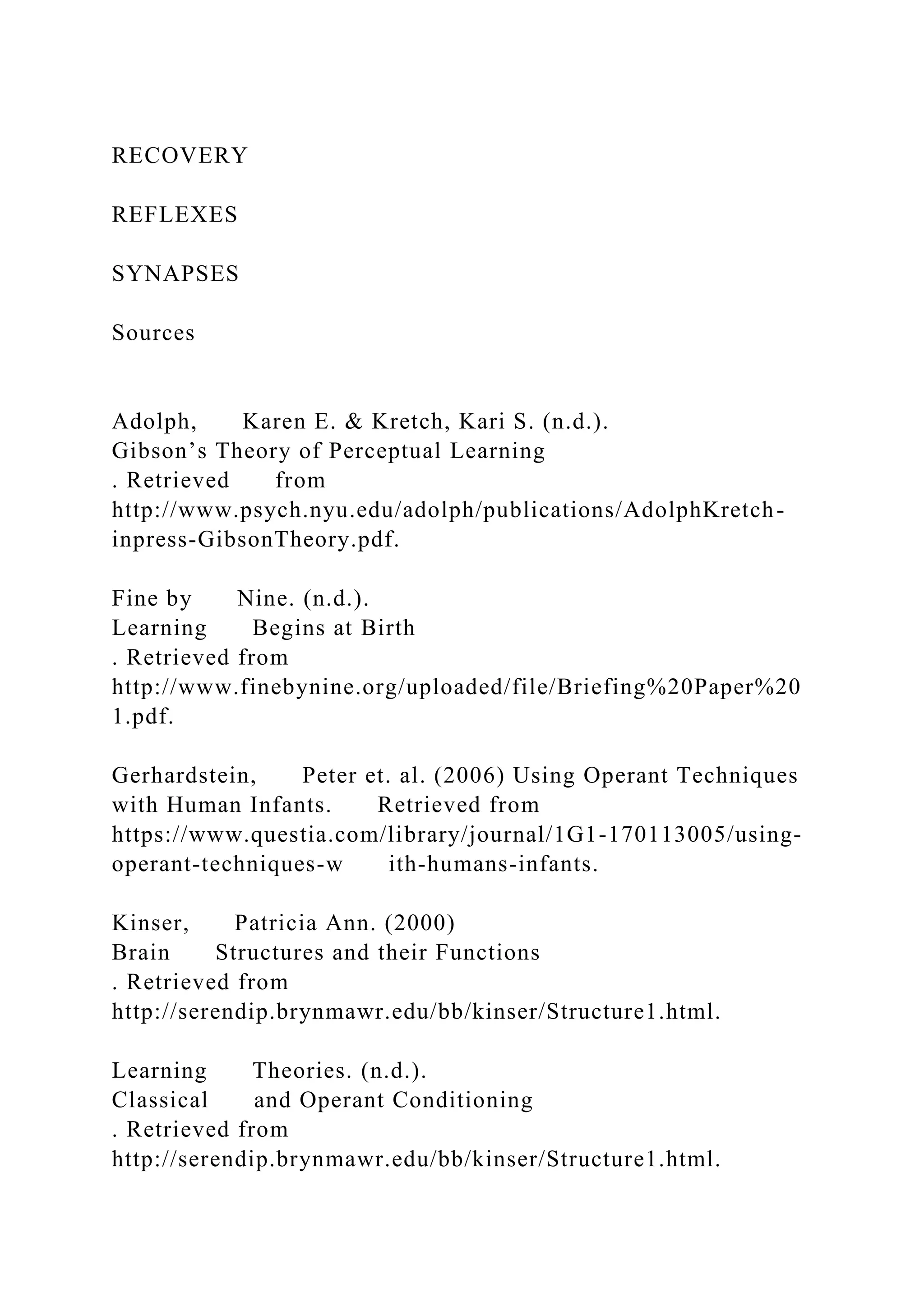 RECOVERY
REFLEXES
SYNAPSES
Sources
Adolph, Karen E. & Kretch, Kari S. (n.d.).
Gibson’s Theory of Perceptual Learning
. Retrieved from
http://www.psych.nyu.edu/adolph/publications/AdolphKretch-
inpress-GibsonTheory.pdf.
Fine by Nine. (n.d.).
Learning Begins at Birth
. Retrieved from
http://www.finebynine.org/uploaded/file/Briefing%20Paper%20
1.pdf.
Gerhardstein, Peter et. al. (2006) Using Operant Techniques
with Human Infants. Retrieved from
https://www.questia.com/library/journal/1G1-170113005/using-
operant-techniques-w ith-humans-infants.
Kinser, Patricia Ann. (2000)
Brain Structures and their Functions
. Retrieved from
http://serendip.brynmawr.edu/bb/kinser/Structure1.html.
Learning Theories. (n.d.).
Classical and Operant Conditioning
. Retrieved from
http://serendip.brynmawr.edu/bb/kinser/Structure1.html.
 